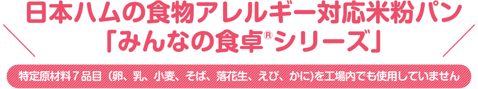 日本ハムの食物アレルギー対応米粉パン「みんなの食卓®シリーズ」特定原材料７品目（卵、乳、小麦、そば、落花生、えび、かに)を
工場内でも使用していません