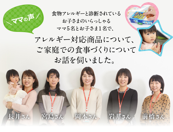 ママの声／食物アレルギーと診断されているお子さんのいらっしゃるママ5名とお子さん1名で、アレルギー対応商品について、ご家庭での食事づくりについてお話を伺いました。